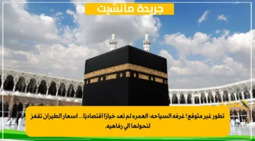تطور غير متوقع! غرفة السياحة: العمرة لم تعد خيارًا اقتصاديًا… أسعار الطيران تقفز لتحولها إلى رفاهية.